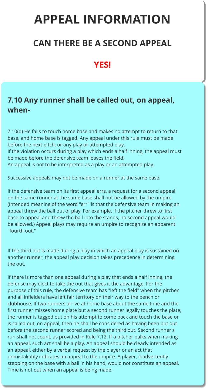 APPEAL INFORMATION  CAN THERE BE A SECOND APPEAL  YES!    7.10 Any runner shall be called out, on appeal, when-   7.10(d) He fails to touch home base and makes no attempt to return to that base, and home base is tagged. Any appeal under this rule must be made before the next pitch, or any play or attempted play. If the violation occurs during a play which ends a half inning, the appeal must be made before the defensive team leaves the field. An appeal is not to be interpreted as a play or an attempted play.  Successive appeals may not be made on a runner at the same base.  If the defensive team on its first appeal errs, a request for a second appeal on the same runner at the same base shall not be allowed by the umpire. (Intended meaning of the word "err" is that the defensive team in making an appeal threw the ball out of play. For example, if the pitcher threw to first base to appeal and threw the ball into the stands, no second appeal would be allowed.) Appeal plays may require an umpire to recognize an apparent "fourth out."   If the third out is made during a play in which an appeal play is sustained on another runner, the appeal play decision takes precedence in determining the out.  If there is more than one appeal during a play that ends a half inning, the defense may elect to take the out that gives it the advantage. For the purpose of this rule, the defensive team has "left the field" when the pitcher and all infielders have left fair territory on their way to the bench or clubhouse. If two runners arrive at home base about the same time and the first runner misses home plate but a second runner legally touches the plate, the runner is tagged out on his attempt to come back and touch the base or is called out, on appeal, then he shall be considered as having been put out before the second runner scored and being the third out. Second runner's run shall not count, as provided in Rule 7.12. If a pitcher balks when making an appeal, such act shall be a play. An appeal should be clearly intended as an appeal, either by a verbal request by the player or an act that unmistakably indicates an appeal to the umpire. A player, inadvertently stepping on the base with a ball in his hand, would not constitute an appeal. Time is not out when an appeal is being made.