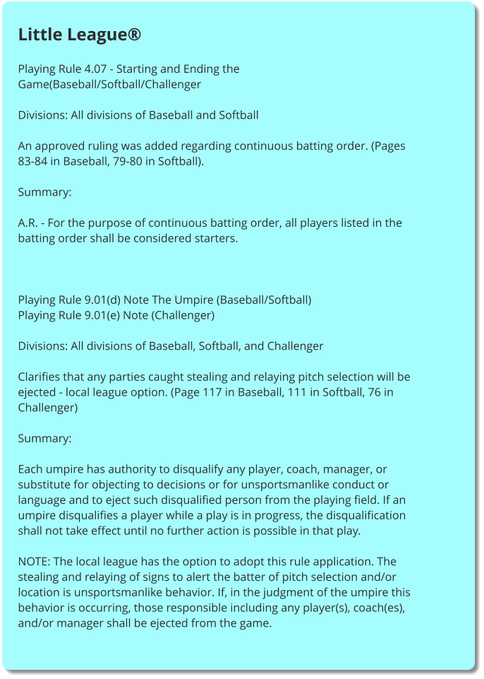 Little League®  Playing Rule 4.07 - Starting and Ending the Game(Baseball/Softball/Challenger  Divisions: All divisions of Baseball and Softball  An approved ruling was added regarding continuous batting order. (Pages 83-84 in Baseball, 79-80 in Softball).  Summary:  A.R. - For the purpose of continuous batting order, all players listed in the batting order shall be considered starters.     Playing Rule 9.01(d) Note The Umpire (Baseball/Softball) Playing Rule 9.01(e) Note (Challenger)  Divisions: All divisions of Baseball, Softball, and Challenger  Clarifies that any parties caught stealing and relaying pitch selection will be ejected - local league option. (Page 117 in Baseball, 111 in Softball, 76 in Challenger)  Summary:  Each umpire has authority to disqualify any player, coach, manager, or substitute for objecting to decisions or for unsportsmanlike conduct or language and to eject such disqualified person from the playing field. If an umpire disqualifies a player while a play is in progress, the disqualification shall not take effect until no further action is possible in that play.  NOTE: The local league has the option to adopt this rule application. The stealing and relaying of signs to alert the batter of pitch selection and/or location is unsportsmanlike behavior. If, in the judgment of the umpire this behavior is occurring, those responsible including any player(s), coach(es), and/or manager shall be ejected from the game.