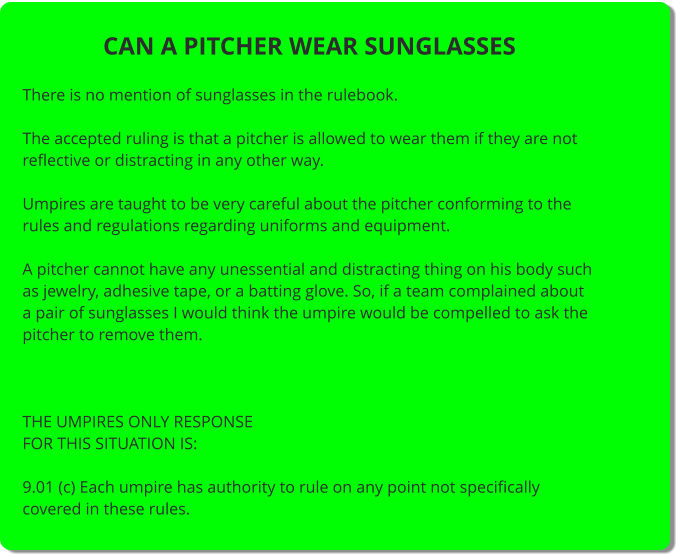 CAN A PITCHER WEAR SUNGLASSES  There is no mention of sunglasses in the rulebook.  The accepted ruling is that a pitcher is allowed to wear them if they are not reflective or distracting in any other way.  Umpires are taught to be very careful about the pitcher conforming to the rules and regulations regarding uniforms and equipment.  A pitcher cannot have any unessential and distracting thing on his body such as jewelry, adhesive tape, or a batting glove. So, if a team complained about a pair of sunglasses I would think the umpire would be compelled to ask the pitcher to remove them.     THE UMPIRES ONLY RESPONSE FOR THIS SITUATION IS:  9.01 (c) Each umpire has authority to rule on any point not specifically covered in these rules.