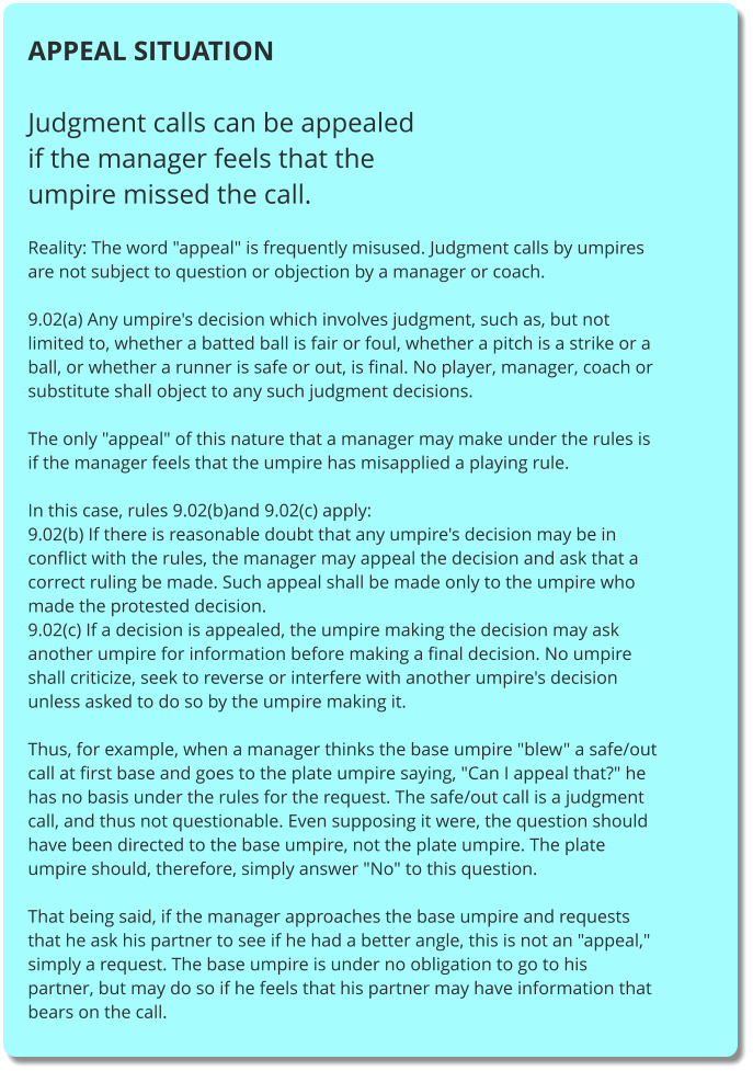 APPEAL SITUATION  Judgment calls can be appealed if the manager feels that the umpire missed the call.  Reality: The word "appeal" is frequently misused. Judgment calls by umpires are not subject to question or objection by a manager or coach.  9.02(a) Any umpire's decision which involves judgment, such as, but not limited to, whether a batted ball is fair or foul, whether a pitch is a strike or a ball, or whether a runner is safe or out, is final. No player, manager, coach or substitute shall object to any such judgment decisions.  The only "appeal" of this nature that a manager may make under the rules is if the manager feels that the umpire has misapplied a playing rule.  In this case, rules 9.02(b)and 9.02(c) apply: 9.02(b) If there is reasonable doubt that any umpire's decision may be in conflict with the rules, the manager may appeal the decision and ask that a correct ruling be made. Such appeal shall be made only to the umpire who made the protested decision. 9.02(c) If a decision is appealed, the umpire making the decision may ask another umpire for information before making a final decision. No umpire shall criticize, seek to reverse or interfere with another umpire's decision unless asked to do so by the umpire making it.  Thus, for example, when a manager thinks the base umpire "blew" a safe/out call at first base and goes to the plate umpire saying, "Can I appeal that?" he has no basis under the rules for the request. The safe/out call is a judgment call, and thus not questionable. Even supposing it were, the question should have been directed to the base umpire, not the plate umpire. The plate umpire should, therefore, simply answer "No" to this question.  That being said, if the manager approaches the base umpire and requests that he ask his partner to see if he had a better angle, this is not an "appeal," simply a request. The base umpire is under no obligation to go to his partner, but may do so if he feels that his partner may have information that bears on the call.