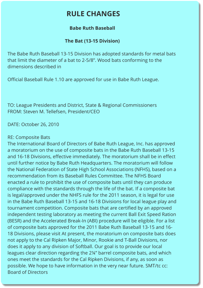 RULE CHANGES  Babe Ruth Baseball  The Bat (13-15 Division)  The Babe Ruth Baseball 13-15 Division has adopted standards for metal bats that limit the diameter of a bat to 2-5/8”. Wood bats conforming to the dimensions described in  Official Baseball Rule 1.10 are approved for use in Babe Ruth League.     TO: League Presidents and District, State & Regional Commissioners FROM: Steven M. Tellefsen, President/CEO  DATE: October 26, 2010  RE: Composite Bats The International Board of Directors of Babe Ruth League, Inc. has approved a moratorium on the use of composite bats in the Babe Ruth Baseball 13-15 and 16-18 Divisions, effective immediately. The moratorium shall be in effect until further notice by Babe Ruth Headquarters. The moratorium will follow the National Federation of State High School Associations (NFHS), based on a recommendation from its Baseball Rules Committee. The NFHS Board enacted a rule to prohibit the use of composite bats until they can produce compliance with the standards through the life of the bat. If a composite bat is legal/approved under the NHFS rule for the 2011 season, it is legal for use in the Babe Ruth Baseball 13-15 and 16-18 Divisions for local league play and tournament competition. Composite bats that are certified by an approved independent testing laboratory as meeting the current Ball Exit Speed Ration (BESR) and the Accelerated Break-In (ABI) procedure will be eligible. For a list of composite bats approved for the 2011 Babe Ruth Baseball 13-15 and 16-18 Divisions, please visit At present, the moratorium on composite bats does not apply to the Cal Ripken Major, Minor, Rookie and T-Ball Divisions, nor does it apply to any division of Softball. Our goal is to provide our local leagues clear direction regarding the 2¼” barrel composite bats, and which ones meet the standards for the Cal Ripken Divisions, if any, as soon as possible. We hope to have information in the very near future. SMT/tc cc: Board of Directors