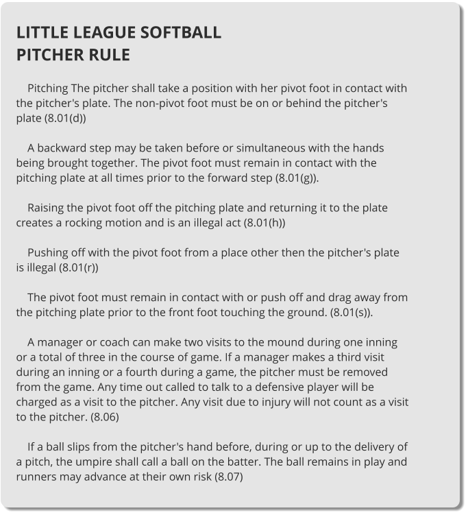 LITTLE LEAGUE SOFTBALL PITCHER RULE      Pitching The pitcher shall take a position with her pivot foot in contact with the pitcher's plate. The non-pivot foot must be on or behind the pitcher's plate (8.01(d))      A backward step may be taken before or simultaneous with the hands being brought together. The pivot foot must remain in contact with the pitching plate at all times prior to the forward step (8.01(g)).      Raising the pivot foot off the pitching plate and returning it to the plate creates a rocking motion and is an illegal act (8.01(h))      Pushing off with the pivot foot from a place other then the pitcher's plate is illegal (8.01(r))      The pivot foot must remain in contact with or push off and drag away from the pitching plate prior to the front foot touching the ground. (8.01(s)).      A manager or coach can make two visits to the mound during one inning or a total of three in the course of game. If a manager makes a third visit during an inning or a fourth during a game, the pitcher must be removed from the game. Any time out called to talk to a defensive player will be charged as a visit to the pitcher. Any visit due to injury will not count as a visit to the pitcher. (8.06)      If a ball slips from the pitcher's hand before, during or up to the delivery of a pitch, the umpire shall call a ball on the batter. The ball remains in play and runners may advance at their own risk (8.07)