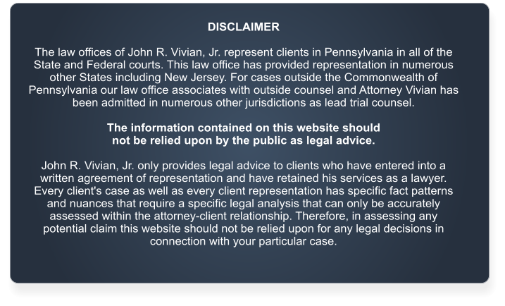 DISCLAIMER  The law offices of John R. Vivian, Jr. represent clients in Pennsylvania in all of the State and Federal courts. This law office has provided representation in numerous other States including New Jersey. For cases outside the Commonwealth of Pennsylvania our law office associates with outside counsel and Attorney Vivian has been admitted in numerous other jurisdictions as lead trial counsel.   The information contained on this website should  not be relied upon by the public as legal advice.   John R. Vivian, Jr. only provides legal advice to clients who have entered into a written agreement of representation and have retained his services as a lawyer. Every client's case as well as every client representation has specific fact patterns and nuances that require a specific legal analysis that can only be accurately assessed within the attorney-client relationship. Therefore, in assessing any potential claim this website should not be relied upon for any legal decisions in connection with your particular case.