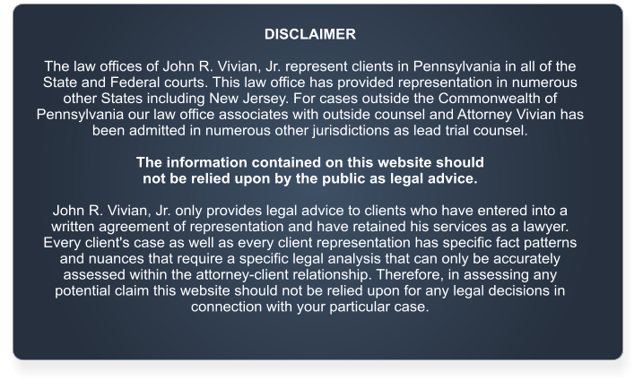 DISCLAIMER  The law offices of John R. Vivian, Jr. represent clients in Pennsylvania in all of the State and Federal courts. This law office has provided representation in numerous other States including New Jersey. For cases outside the Commonwealth of Pennsylvania our law office associates with outside counsel and Attorney Vivian has been admitted in numerous other jurisdictions as lead trial counsel.   The information contained on this website should  not be relied upon by the public as legal advice.   John R. Vivian, Jr. only provides legal advice to clients who have entered into a written agreement of representation and have retained his services as a lawyer. Every client's case as well as every client representation has specific fact patterns and nuances that require a specific legal analysis that can only be accurately assessed within the attorney-client relationship. Therefore, in assessing any potential claim this website should not be relied upon for any legal decisions in connection with your particular case.