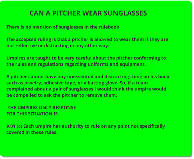CAN A PITCHER WEAR SUNGLASSES  There is no mention of sunglasses in the rulebook.  The accepted ruling is that a pitcher is allowed to wear them if they are not reflective or distracting in any other way.  Umpires are taught to be very careful about the pitcher conforming to the rules and regulations regarding uniforms and equipment.  A pitcher cannot have any unessential and distracting thing on his body such as jewelry, adhesive tape, or a batting glove. So, if a team complained about a pair of sunglasses I would think the umpire would be compelled to ask the pitcher to remove them.   THE UMPIRES ONLY RESPONSE FOR THIS SITUATION IS:  9.01 (c) Each umpire has authority to rule on any point not specifically covered in these rules.