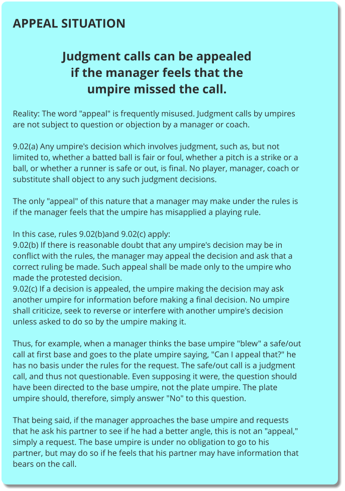 APPEAL SITUATION  Judgment calls can be appealed if the manager feels that the umpire missed the call.  Reality: The word "appeal" is frequently misused. Judgment calls by umpires are not subject to question or objection by a manager or coach.  9.02(a) Any umpire's decision which involves judgment, such as, but not limited to, whether a batted ball is fair or foul, whether a pitch is a strike or a ball, or whether a runner is safe or out, is final. No player, manager, coach or substitute shall object to any such judgment decisions.  The only "appeal" of this nature that a manager may make under the rules is if the manager feels that the umpire has misapplied a playing rule.  In this case, rules 9.02(b)and 9.02(c) apply: 9.02(b) If there is reasonable doubt that any umpire's decision may be in conflict with the rules, the manager may appeal the decision and ask that a correct ruling be made. Such appeal shall be made only to the umpire who made the protested decision. 9.02(c) If a decision is appealed, the umpire making the decision may ask another umpire for information before making a final decision. No umpire shall criticize, seek to reverse or interfere with another umpire's decision unless asked to do so by the umpire making it.  Thus, for example, when a manager thinks the base umpire "blew" a safe/out call at first base and goes to the plate umpire saying, "Can I appeal that?" he has no basis under the rules for the request. The safe/out call is a judgment call, and thus not questionable. Even supposing it were, the question should have been directed to the base umpire, not the plate umpire. The plate umpire should, therefore, simply answer "No" to this question.  That being said, if the manager approaches the base umpire and requests that he ask his partner to see if he had a better angle, this is not an "appeal," simply a request. The base umpire is under no obligation to go to his partner, but may do so if he feels that his partner may have information that bears on the call.